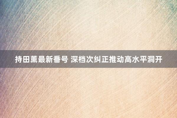持田薫最新番号 深档次纠正推动高水平洞开