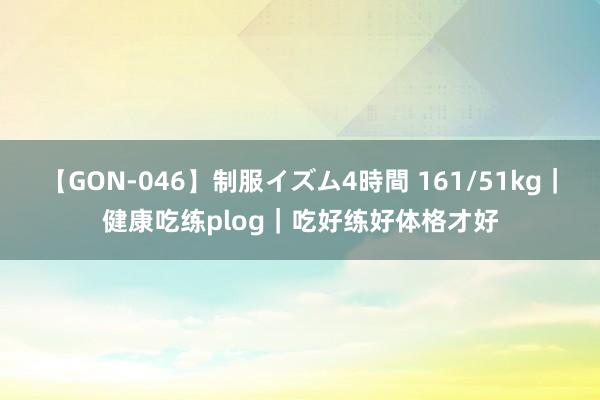 【GON-046】制服イズム4時間 161/51kg|健康吃练plog|吃好练好体格才好