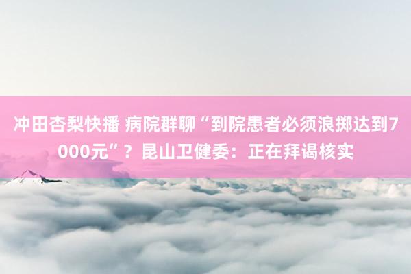 冲田杏梨快播 病院群聊“到院患者必须浪掷达到7000元”?昆山卫健委:正在拜谒核实