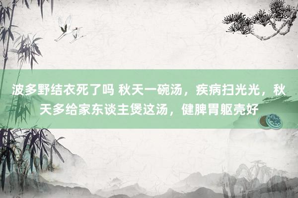 波多野结衣死了吗 秋天一碗汤，疾病扫光光，秋天多给家东谈主煲这汤，健脾胃躯壳好