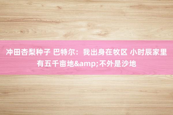 冲田杏梨种子 巴特尔：我出身在牧区 小时辰家里有五千亩地&不外是沙地