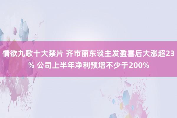 情欲九歌十大禁片 齐市丽东谈主发盈喜后大涨超23% 公司上半年净利预增不少于200%