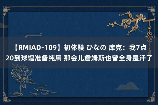 【RMIAD-109】初体験 ひなの 库克：我7点20到球馆准备纯属 那会儿詹姆斯也曾全身是汗了