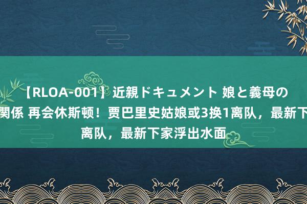 【RLOA-001】近親ドキュメント 娘と義母の禁じられた関係 再会休斯顿！贾巴里史姑娘或3换1离队，最新下家浮出水面