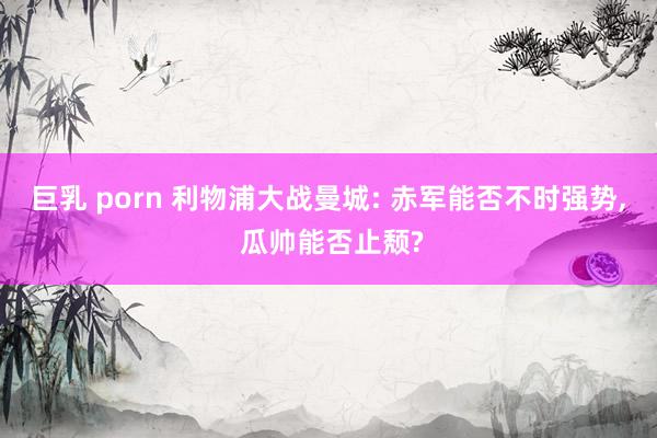 巨乳 porn 利物浦大战曼城: 赤军能否不时强势， 瓜帅能否止颓?