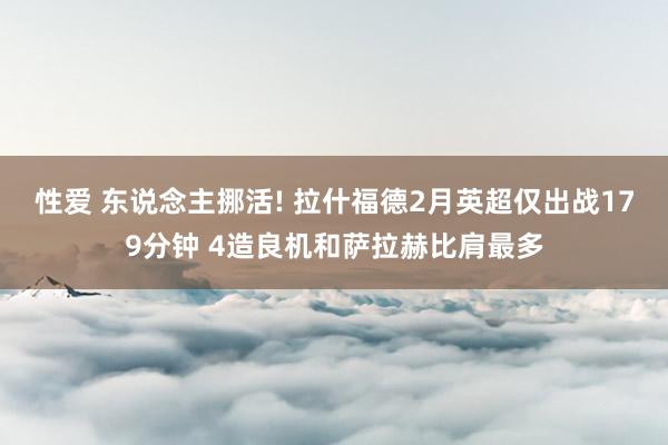 性爱 东说念主挪活! 拉什福德2月英超仅出战179分钟 4造良机和萨拉赫比肩最多