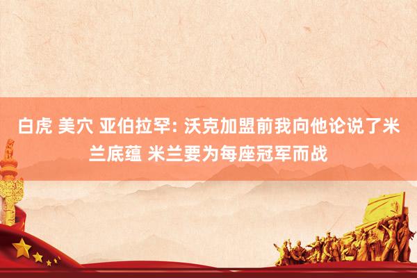 白虎 美穴 亚伯拉罕: 沃克加盟前我向他论说了米兰底蕴 米兰要为每座冠军而战