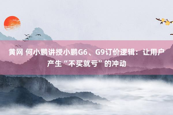 黄网 何小鹏讲授小鹏G6、G9订价逻辑：让用户产生“不买就亏”的冲动