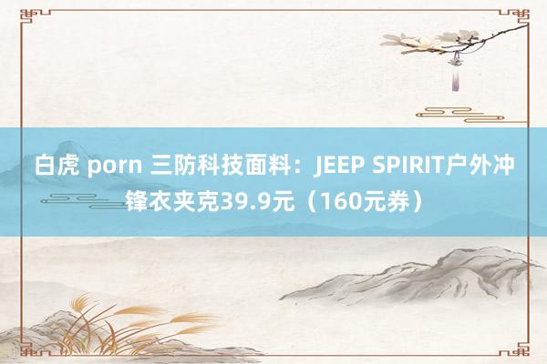 白虎 porn 三防科技面料：JEEP SPIRIT户外冲锋衣夹克39.9元（160元券）