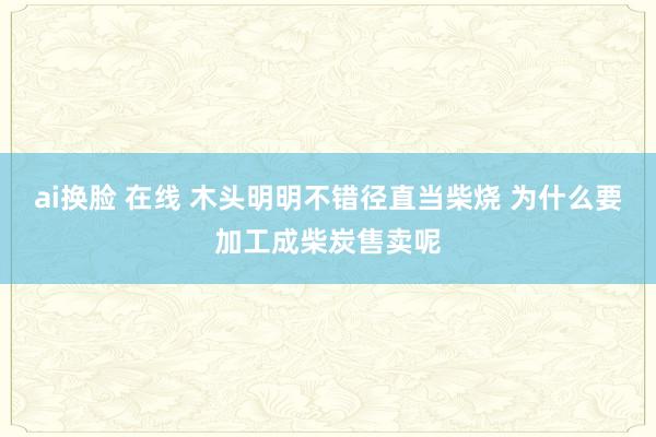 ai换脸 在线 木头明明不错径直当柴烧 为什么要加工成柴炭售卖呢