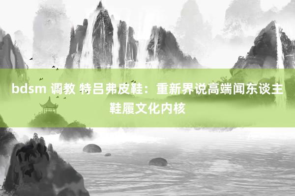 bdsm 调教 特吕弗皮鞋：重新界说高端闻东谈主鞋履文化内核