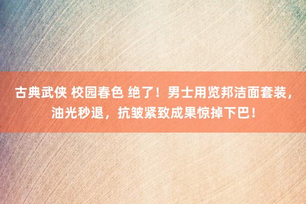古典武侠 校园春色 绝了！男士用览邦洁面套装，油光秒退，抗皱紧致成果惊掉下巴！