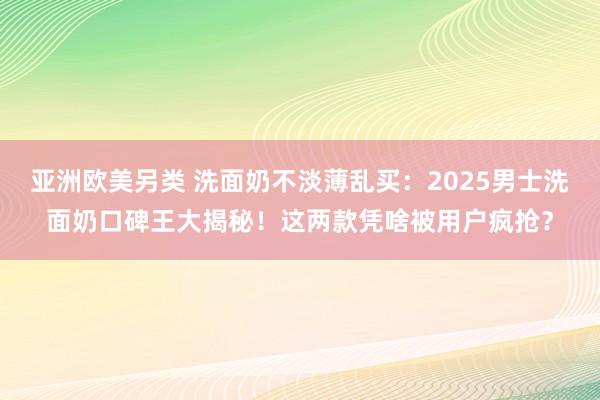 亚洲欧美另类 洗面奶不淡薄乱买：2025男士洗面奶口碑王大揭秘！这两款凭啥被用户疯抢？