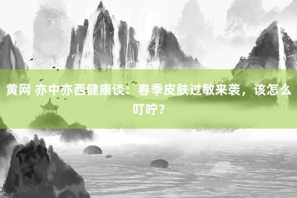 黄网 亦中亦西健康谈：春季皮肤过敏来袭，该怎么叮咛？