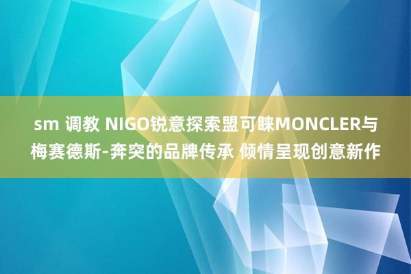 sm 调教 NIGO锐意探索盟可睐MONCLER与梅赛德斯-奔突的品牌传承 倾情呈现创意新作