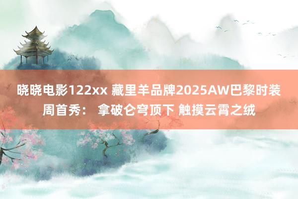 晓晓电影122xx 藏里羊品牌2025AW巴黎时装周首秀： 拿破仑穹顶下 触摸云霄之绒