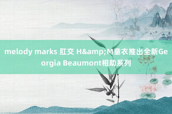 melody marks 肛交 H&M童衣推出全新Georgia Beaumont相助系列