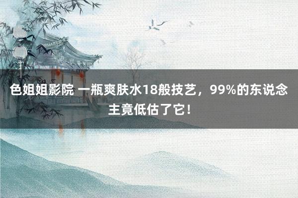 色姐姐影院 一瓶爽肤水18般技艺，99%的东说念主竟低估了它！
