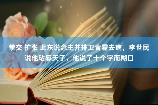 拳交 扩张 此东说念主并排卫青霍去病，李世民说他玷辱天子，他说了十个字而糊口