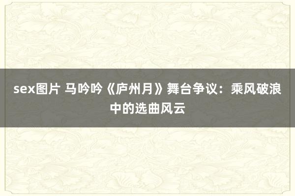 sex图片 马吟吟《庐州月》舞台争议：乘风破浪中的选曲风云