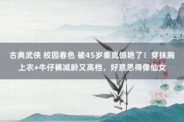 古典武侠 校园春色 被45岁秦岚惊艳了！穿抹胸上衣+牛仔裤减龄又高档，好意思得像仙女