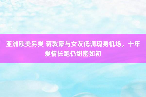 亚洲欧美另类 蒋敦豪与女友低调现身机场，十年爱情长跑仍甜密如初