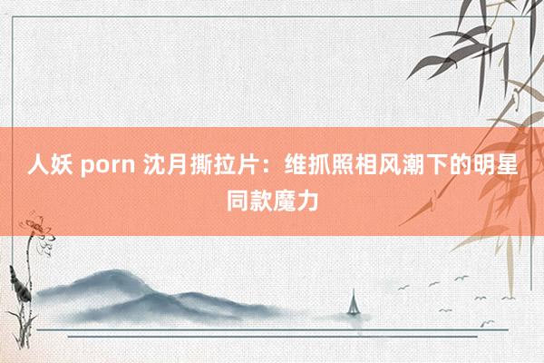 人妖 porn 沈月撕拉片：维抓照相风潮下的明星同款魔力