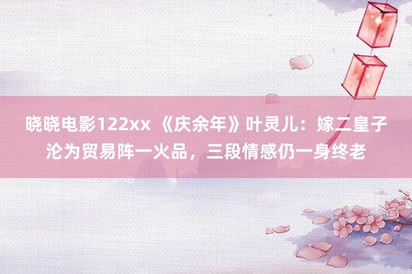 晓晓电影122xx 《庆余年》叶灵儿：嫁二皇子沦为贸易阵一火品，三段情感仍一身终老