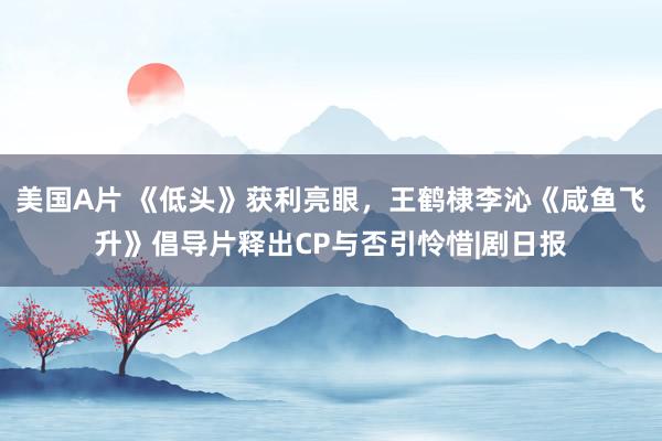美国A片 《低头》获利亮眼,王鹤棣李沁《咸鱼飞升》倡导片释出CP与否引怜惜|剧日报