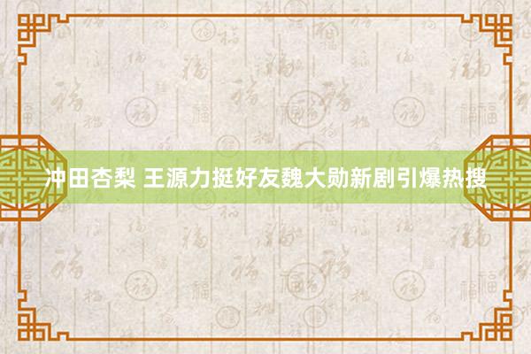冲田杏梨 王源力挺好友魏大勋新剧引爆热搜