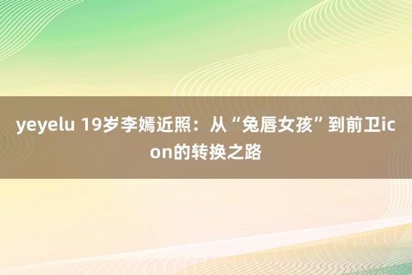 yeyelu 19岁李嫣近照：从“兔唇女孩”到前卫icon的转换之路