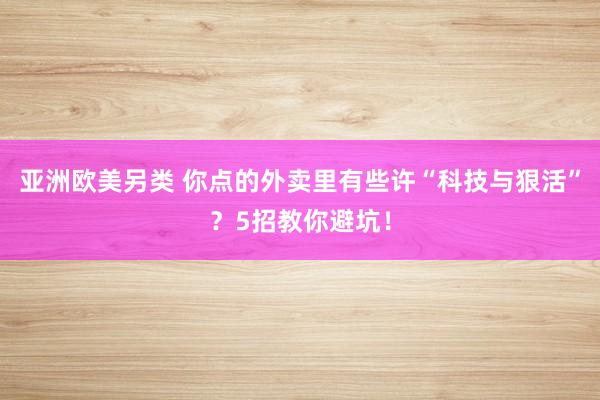 亚洲欧美另类 你点的外卖里有些许“科技与狠活”？5招教你避坑！