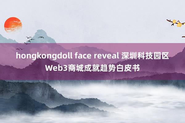 hongkongdoll face reveal 深圳科技园区Web3商城成就趋势白皮书