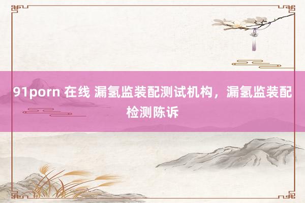 91porn 在线 漏氢监装配测试机构，漏氢监装配检测陈诉