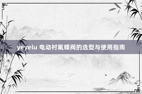yeyelu 电动衬氟蝶阀的选型与使用指南