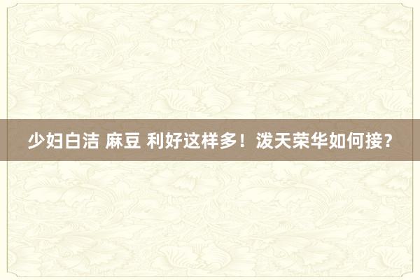 少妇白洁 麻豆 利好这样多！泼天荣华如何接？