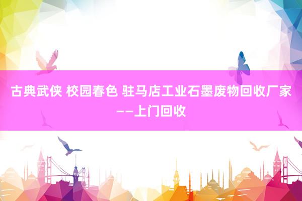 古典武侠 校园春色 驻马店工业石墨废物回收厂家——上门回收