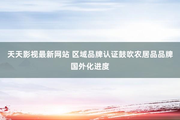 天天影视最新网站 区域品牌认证鼓吹农居品品牌国外化进度