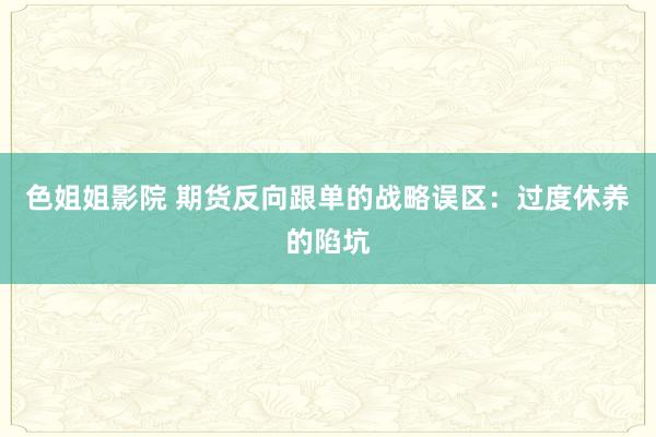 色姐姐影院 期货反向跟单的战略误区：过度休养的陷坑