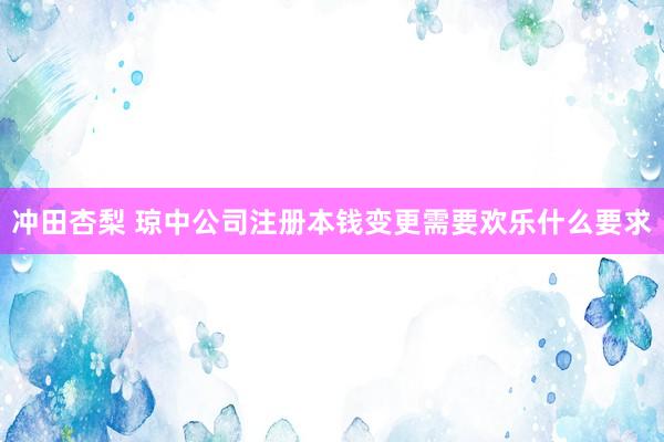 冲田杏梨 琼中公司注册本钱变更需要欢乐什么要求