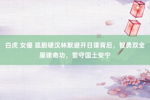 白虎 女優 孤胆硬汉林默避开日谍背后，智勇双全屡建奇功，誓守国土安宁