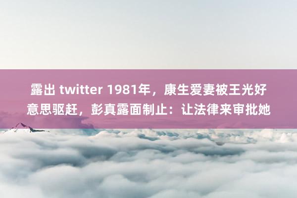 露出 twitter 1981年，康生爱妻被王光好意思驱赶，彭真露面制止：让法律来审批她