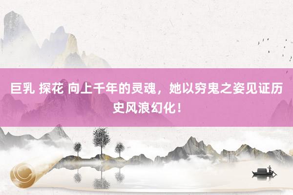 巨乳 探花 向上千年的灵魂，她以穷鬼之姿见证历史风浪幻化！