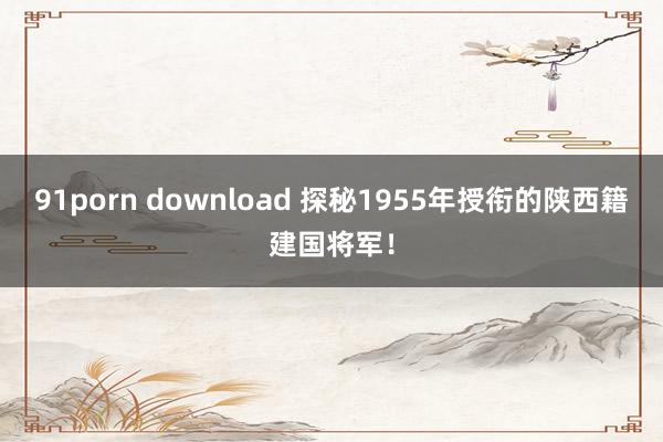 91porn download 探秘1955年授衔的陕西籍建国将军！