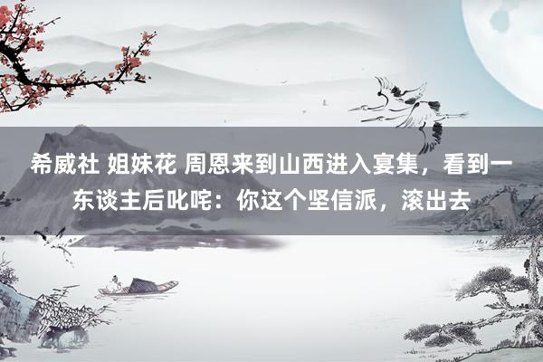 希威社 姐妹花 周恩来到山西进入宴集，看到一东谈主后叱咤：你这个坚信派，滚出去