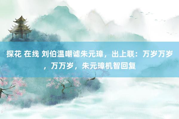 探花 在线 刘伯温嘲谑朱元璋，出上联：万岁万岁，万万岁，朱元璋机智回复