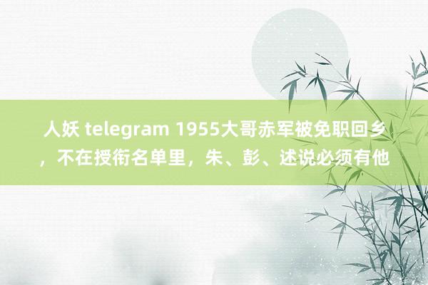 人妖 telegram 1955大哥赤军被免职回乡，不在授衔名单里，朱、彭、述说必须有他