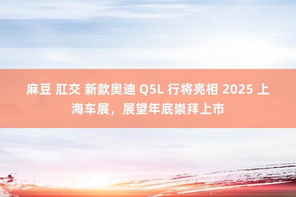 麻豆 肛交 新款奥迪 Q5L 行将亮相 2025 上海车展，展望年底崇拜上市