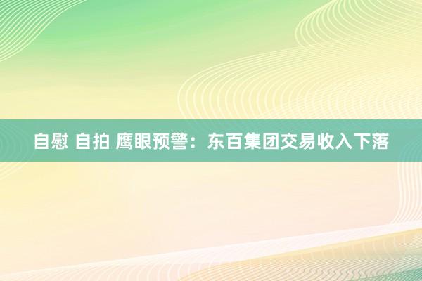 自慰 自拍 鹰眼预警：东百集团交易收入下落