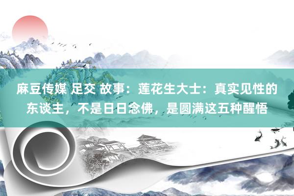 麻豆传媒 足交 故事：莲花生大士：真实见性的东谈主，不是日日念佛，是圆满这五种醒悟
